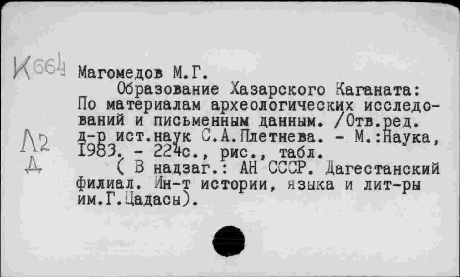 ﻿К 6б!ј
Л2
А
Магомедов М.Г.
Образование Хазарского Каганата: По материалам археологических исследований и письменным данным. /Отв.ред. д-р ист.наук С.А.Плетнева. - М.:Наука, 1983. - 22чс., рис., табл.
( В нацзаг.: АН ССОР. Дагестанский филиал. Ин-т истории, языка и лит-ры им.Г.Цадасы).